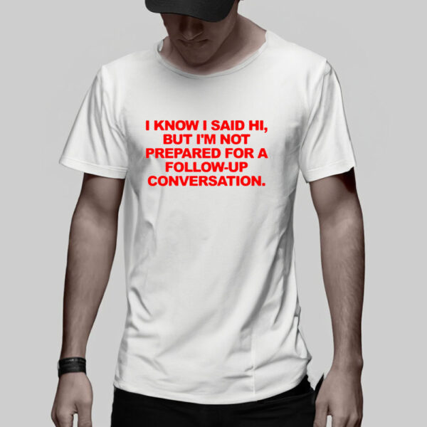 I Know I Said Hi But I’m Not Prepared For A Follow-Up Conversation T-Shirt5